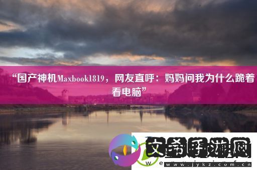 “国产神机Maxbook1819友直呼：妈妈问我为什么跪着看电脑”