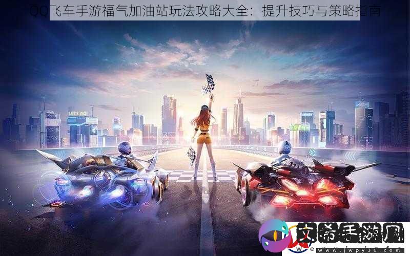 QQ飞车手游福气加油站玩法攻略大全：提升技巧与策略指南